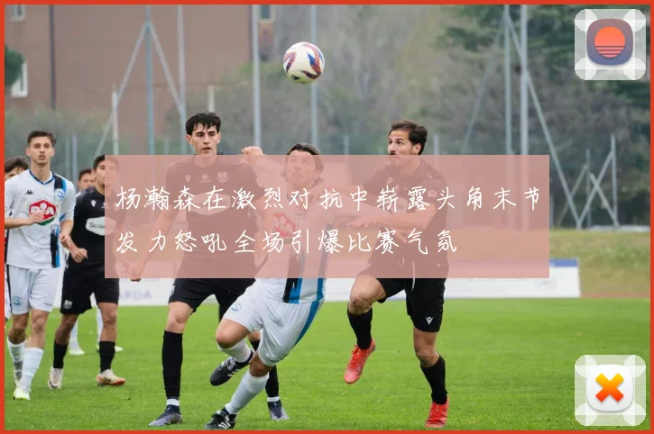 杨瀚森在激烈对抗中崭露头角末节发力怒吼全场引爆比赛气氛