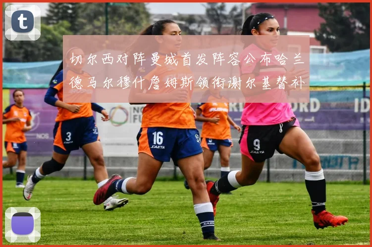 切尔西对阵曼城首发阵容公布哈兰德马尔穆什詹姆斯领衔谢尔基替补出战