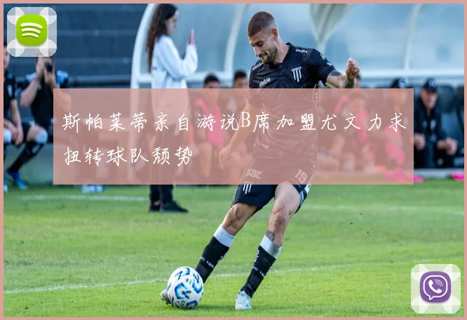 斯帕莱蒂亲自游说B席加盟尤文力求扭转球队颓势