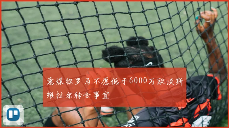 意媒称罗马不愿低于6000万欧谈斯维拉尔转会事宜