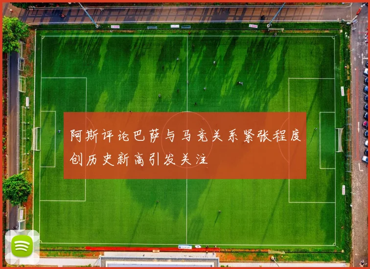 阿斯评论巴萨与马竞关系紧张程度创历史新高引发关注
