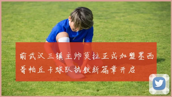前武汉三镇主帅莫拉正式加盟墨西哥帕丘卡球队执教新篇章开启