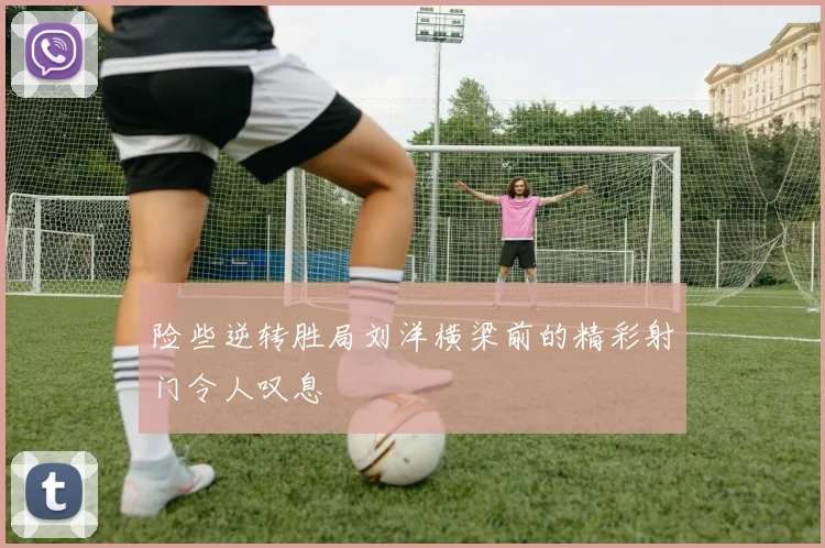 险些逆转胜局刘洋横梁前的精彩射门令人叹息