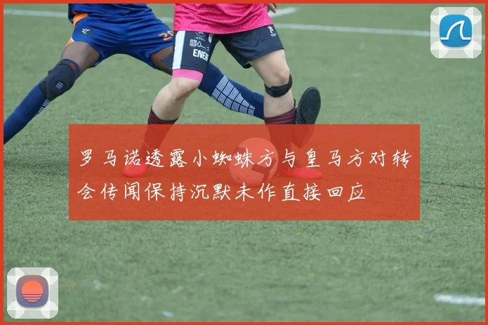 罗马诺透露小蜘蛛方与皇马方对转会传闻保持沉默未作直接回应