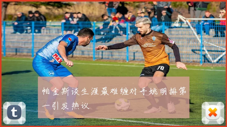 帕金斯谈生涯最难缠对手姚明排第一引发热议