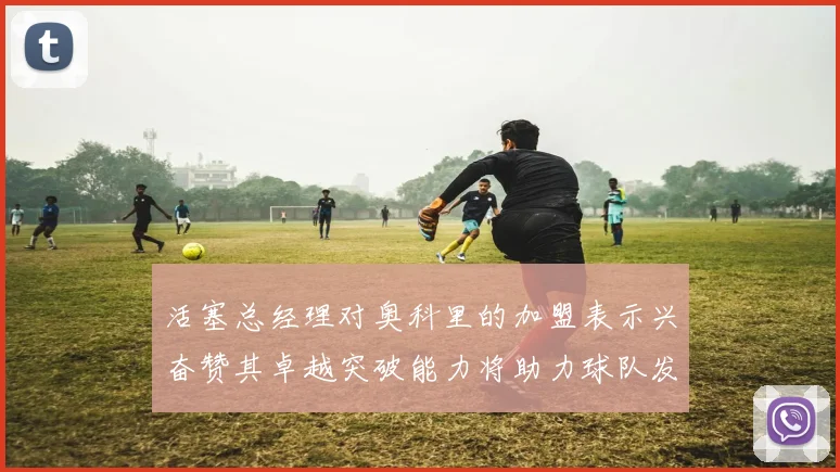 活塞总经理对奥科里的加盟表示兴奋赞其卓越突破能力将助力球队发展