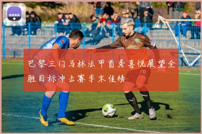 巴黎三门马林法甲首秀喜悦展望全胜目标冲击赛季末佳绩