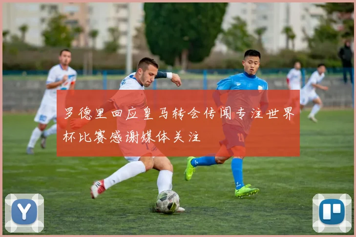 罗德里回应皇马转会传闻专注世界杯比赛感谢媒体关注