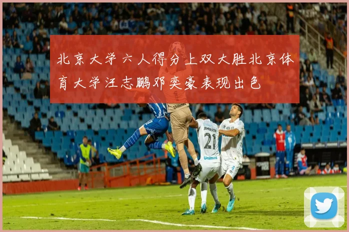 北京大学六人得分上双大胜北京体育大学汪志鹏邓奕豪表现出色