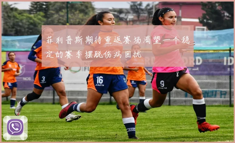 菲利普斯期待重返赛场渴望一个稳定的赛季摆脱伤病困扰