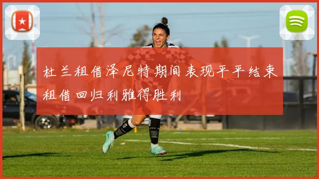 杜兰租借泽尼特期间表现平平结束租借回归利雅得胜利