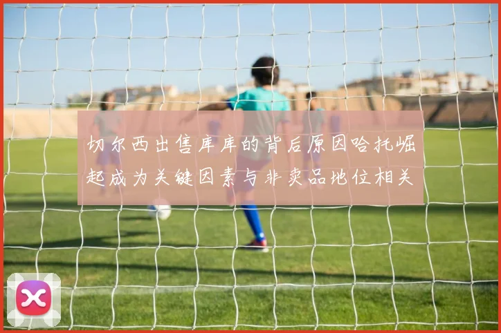 切尔西出售库库的背后原因哈托崛起成为关键因素与非卖品地位相关