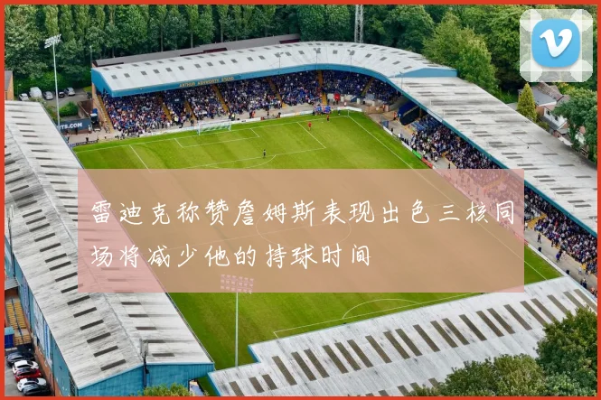 雷迪克称赞詹姆斯表现出色三核同场将减少他的持球时间