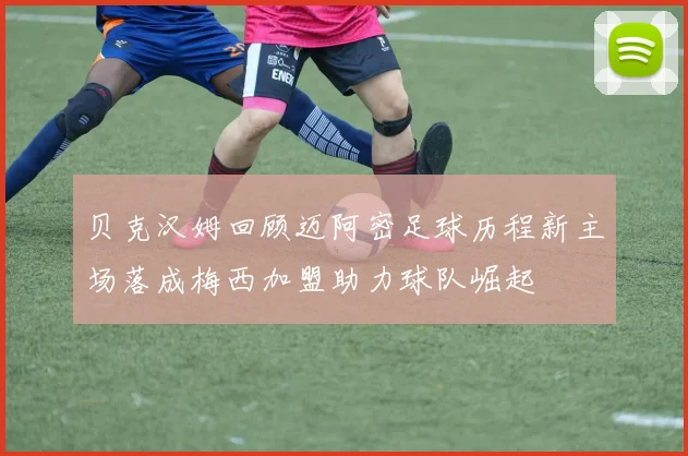 贝克汉姆回顾迈阿密足球历程新主场落成梅西加盟助力球队崛起