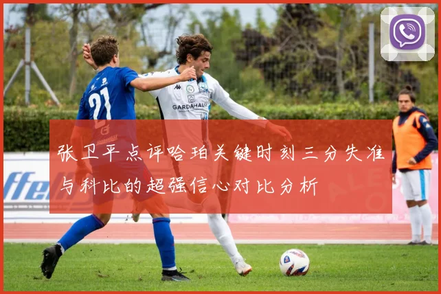 张卫平点评哈珀关键时刻三分失准与科比的超强信心对比分析