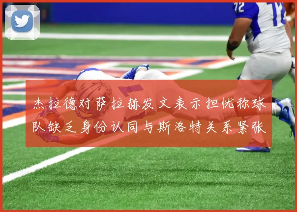 杰拉德对萨拉赫发文表示担忧称球队缺乏身份认同与斯洛特关系紧张