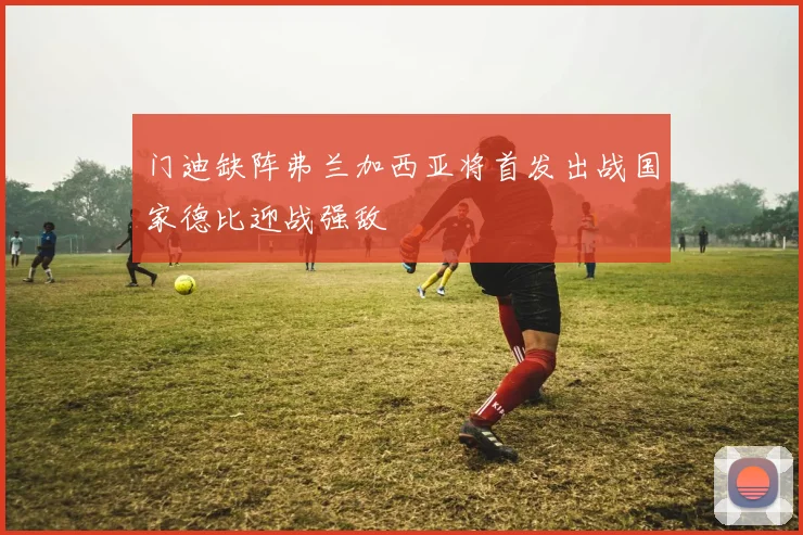 门迪缺阵弗兰加西亚将首发出战国家德比迎战强敌