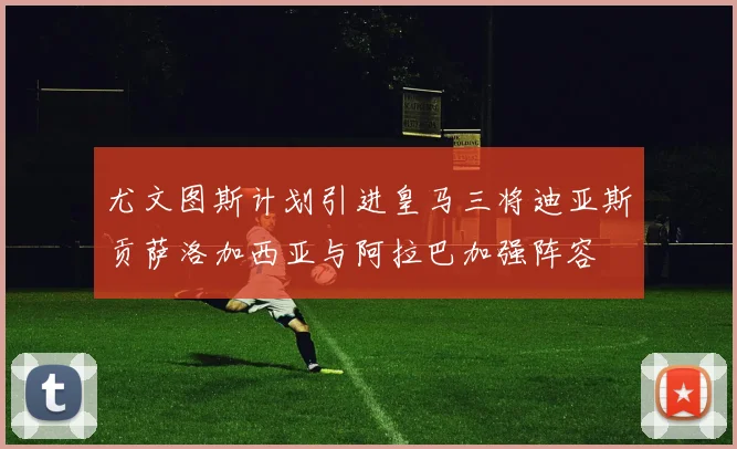 尤文图斯计划引进皇马三将迪亚斯贡萨洛加西亚与阿拉巴加强阵容