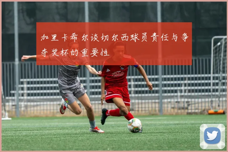 加里卡希尔谈切尔西球员责任与争夺奖杯的重要性